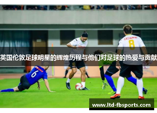 英国伦敦足球明星的辉煌历程与他们对足球的热爱与贡献