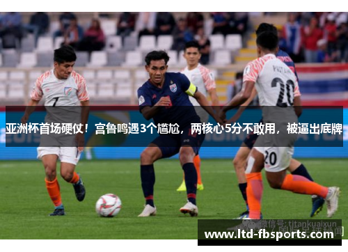 亚洲杯首场硬仗！宫鲁鸣遇3个尴尬，两核心5分不敢用，被逼出底牌