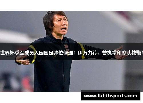 世界杯季军成员入围国足帅位候选！伊万力荐，曾执掌印度队教鞭！