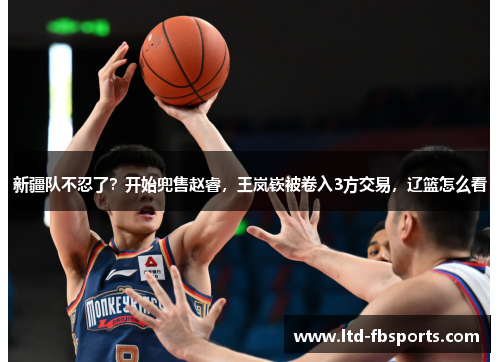 新疆队不忍了？开始兜售赵睿，王岚嵚被卷入3方交易，辽篮怎么看